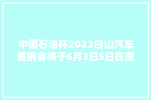 中国石油杯2022白山汽车展销会将于6月3日5日在原市政府广场举行