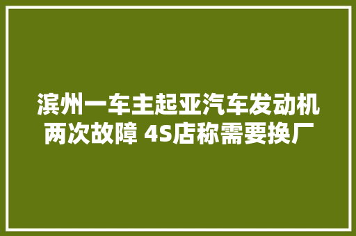 滨州一车主起亚汽车发动机两次故障 4S店称需要换厂家却坚持修