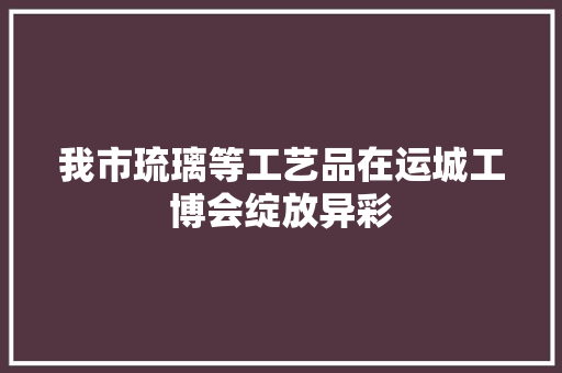 我市琉璃等工艺品在运城工博会绽放异彩