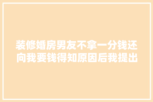 装修婚房男友不拿一分钱还向我要钱得知原因后我提出了分离