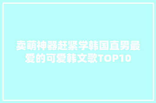 卖萌神器赶紧学韩国直男最爱的可爱韩文歌TOP10