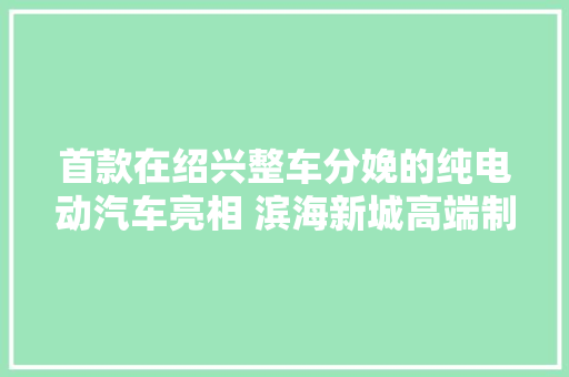 首款在绍兴整车分娩的纯电动汽车亮相 滨海新城高端制造再添新军