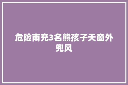 危险南充3名熊孩子天窗外兜风