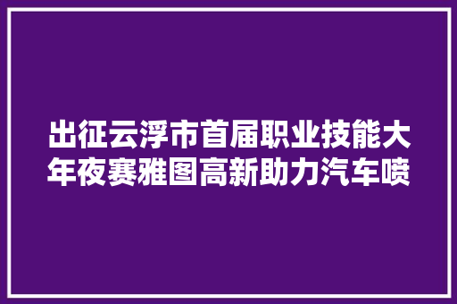 出征云浮市首届职业技能大年夜赛雅图高新助力汽车喷漆赛项