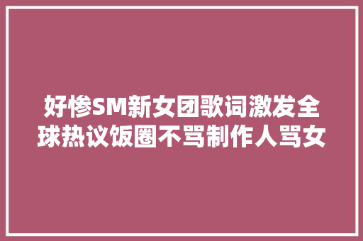 好惨SM新女团歌词激发全球热议饭圈不骂制作人骂女爱豆