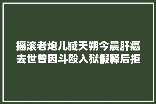 摇滚老炮儿臧天朔今晨肝癌去世曾因斗殴入狱假释后拒上真人秀