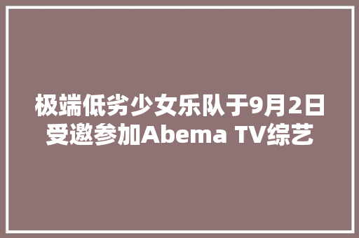 极端低劣少女乐队于9月2日受邀参加Abema TV综艺节目