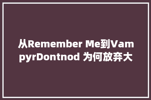 从Remember Me到VampyrDontnod 为何放弃大年夜制作转向自力游戏