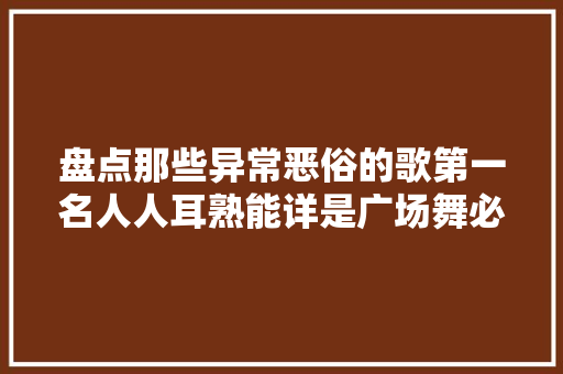 盘点那些异常恶俗的歌第一名人人耳熟能详是广场舞必备音乐