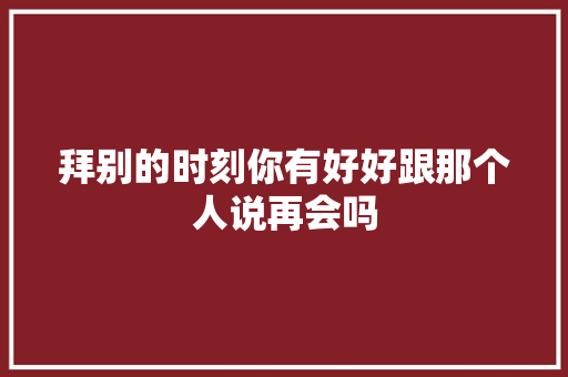 拜别的时刻你有好好跟那个人说再会吗