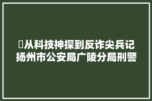 ​从科技神探到反诈尖兵记扬州市公安局广陵分局刑警大年夜队二级警长刘光兵