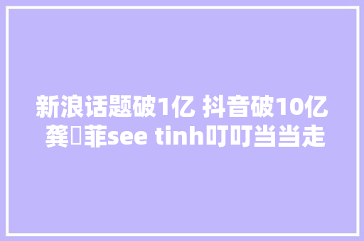 新浪话题破1亿 抖音破10亿 龚玥菲see tinh叮叮当当走红收集