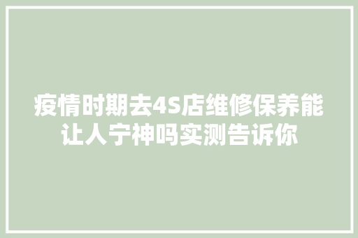 疫情时期去4S店维修保养能让人宁神吗实测告诉你