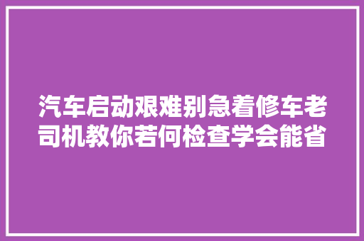 汽车启动艰难别急着修车老司机教你若何检查学会能省不少钱