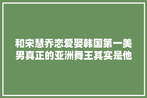 和宋慧乔恋爱娶韩国第一美男真正的亚洲舞王其实是他