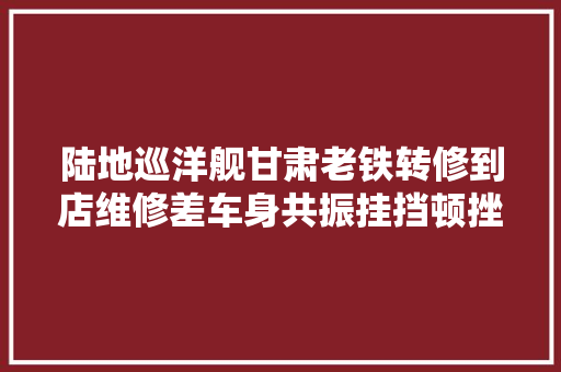 陆地巡洋舰甘肃老铁转修到店维修差车身共振挂挡顿挫底盘异