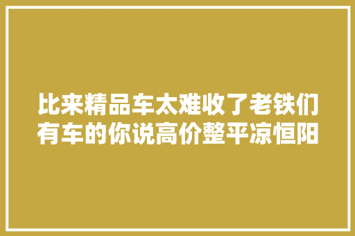 比来精品车太难收了老铁们有车的你说高价整平凉恒阳