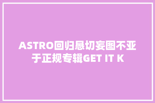ASTRO回归恳切妄图不亚于正规专辑GET IT K