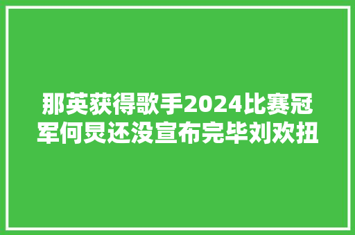 那英获得歌手2024比赛冠军何炅还没宣布完毕刘欢扭头就跑了