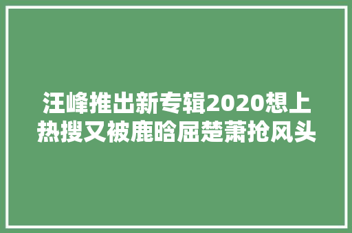 汪峰推出新专辑2020想上热搜又被鹿晗屈楚萧抢风头