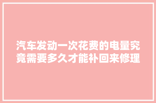 汽车发动一次花费的电量究竟需要多久才能补回来修理工告诉你