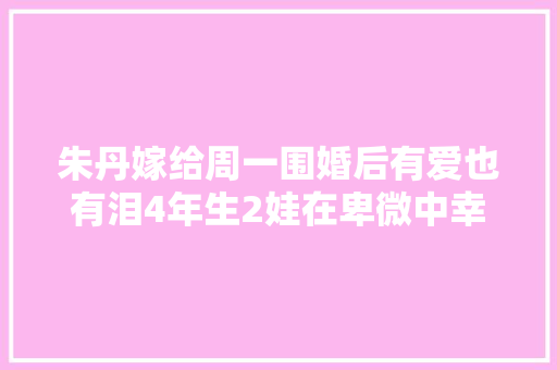朱丹嫁给周一围婚后有爱也有泪4年生2娃在卑微中幸福