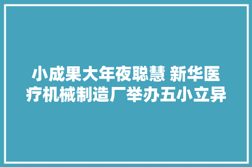 小成果大年夜聪慧 新华医疗机械制造厂举办五小立异成果宣告会