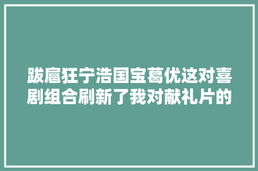 跋扈狂宁浩国宝葛优这对喜剧组合刷新了我对献礼片的认知