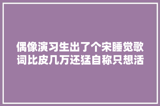 偶像演习生出了个宋睡觉歌词比皮几万还猛自称只想活的真实