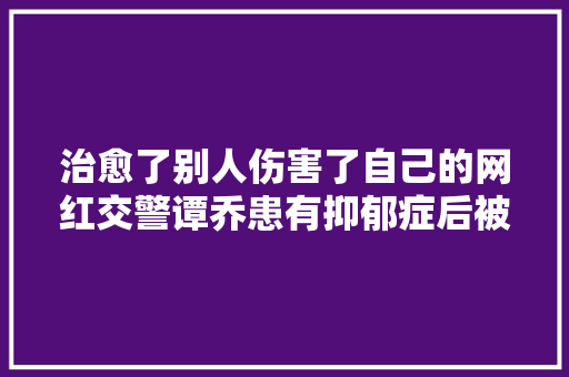 治愈了别人伤害了自己的网红交警谭乔患有抑郁症后被起诉
