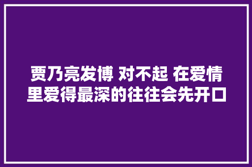 贾乃亮发博 对不起 在爱情里爱得最深的往往会先开口道歉