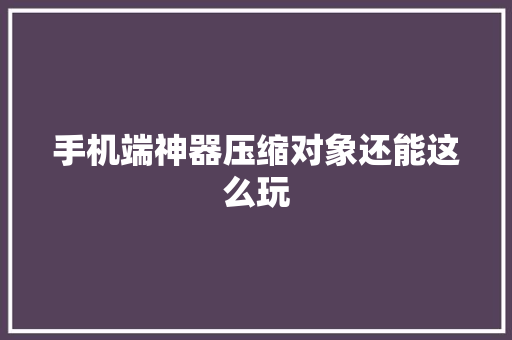 手机端神器压缩对象还能这么玩