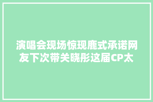 演唱会现场惊现鹿式承诺网友下次带关晓彤这届CP太难带