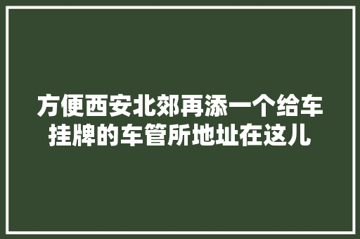 方便西安北郊再添一个给车挂牌的车管所地址在这儿