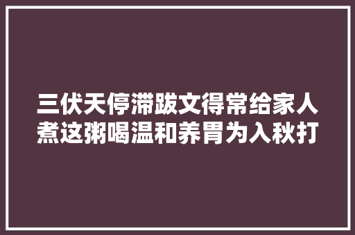 三伏天停滞跋文得常给家人煮这粥喝温和养胃为入秋打好根本