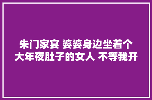 朱门家宴 婆婆身边坐着个大年夜肚子的女人 不等我开口 女人溘然喊叫肚子