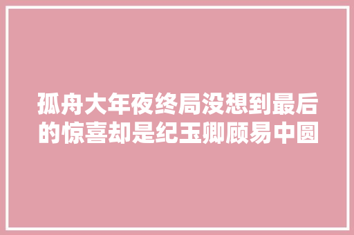 孤舟大年夜终局没想到最后的惊喜却是纪玉卿顾易中圆满了