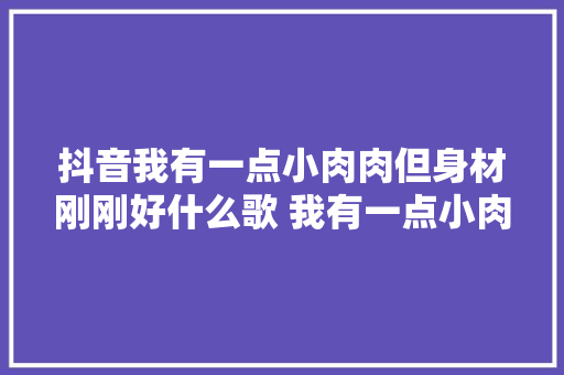 抖音我有一点小肉肉但身材刚刚好什么歌 我有一点小肉肉歌词