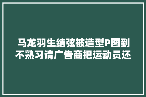 马龙羽生结弦被造型P图到不熟习请广告商把运动员还给运动场