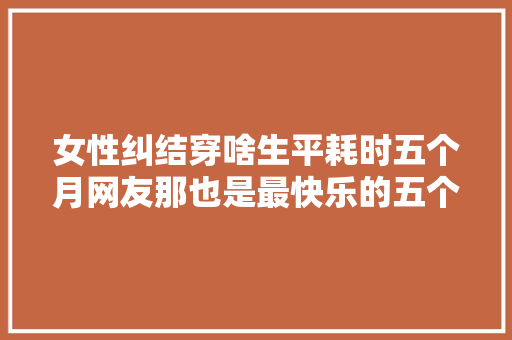女性纠结穿啥生平耗时五个月网友那也是最快乐的五个月