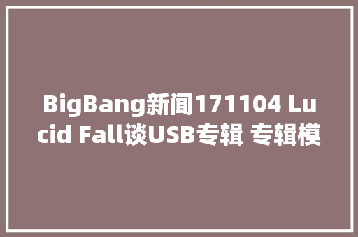 BigBang新闻171104 Lucid Fall谈USB专辑 专辑模式在赓续演变 休闲娱乐