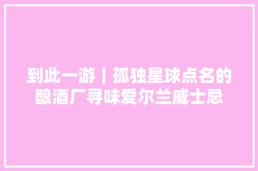 到此一游｜孤独星球点名的酿酒厂寻味爱尔兰威士忌