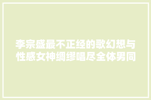 李宗盛最不正经的歌幻想与性感女神绸缪唱尽全体男同胞的无奈