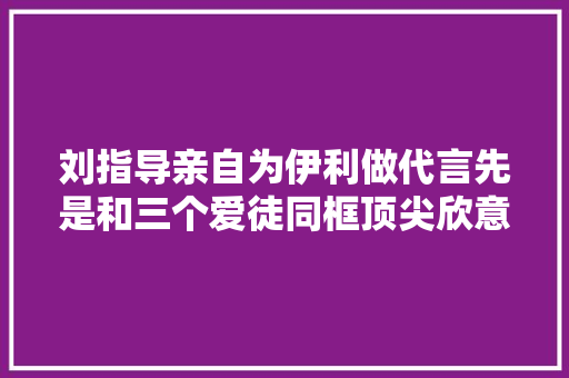 刘指导亲自为伊利做代言先是和三个爱徒同框顶尖欣意共赴第