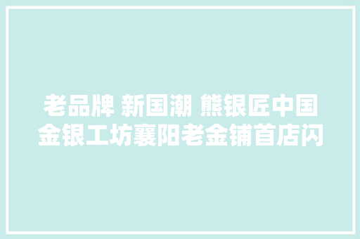 老品牌 新国潮 熊银匠中国金银工坊襄阳老金铺首店闪耀开业