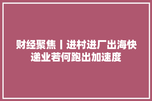 财经聚焦丨进村进厂出海快递业若何跑出加速度