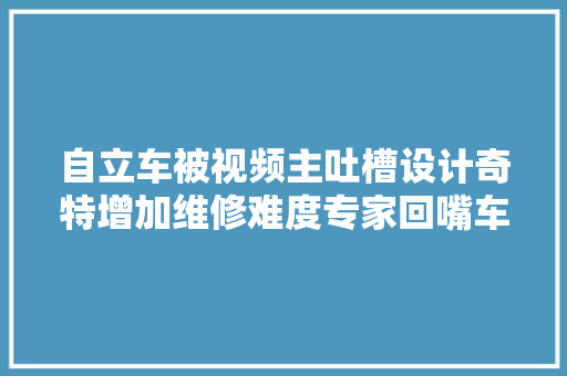 自立车被视频主吐槽设计奇特增加维修难度专家回嘴车辆维修难度与是不是自立车无关