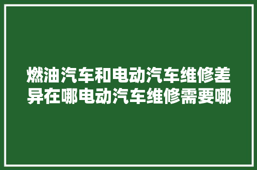 燃油汽车和电动汽车维修差异在哪电动汽车维修需要哪些特殊对象