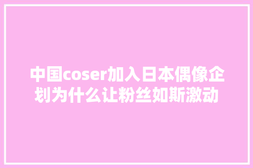 中国coser加入日本偶像企划为什么让粉丝如斯激动