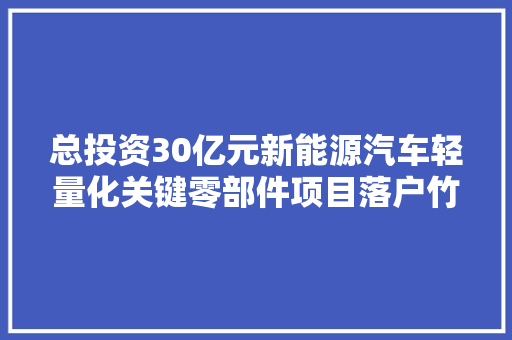总投资30亿元新能源汽车轻量化关键零部件项目落户竹箦